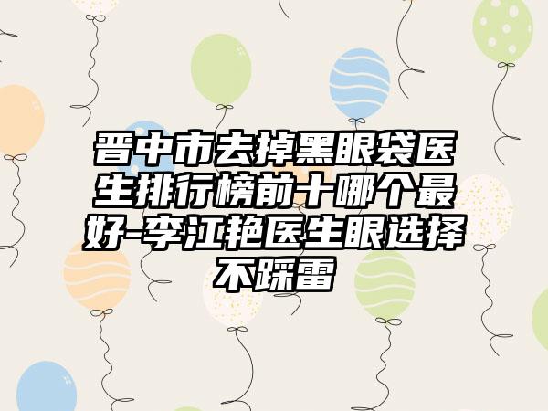 晋中市去掉黑眼袋医生排行榜前十哪个最好-李江艳医生眼选择不踩雷