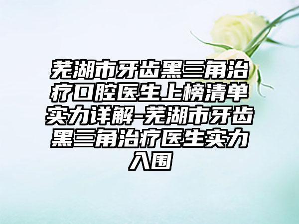 芜湖市牙齿黑三角治疗口腔医生上榜清单实力详解-芜湖市牙齿黑三角治疗医生实力入围