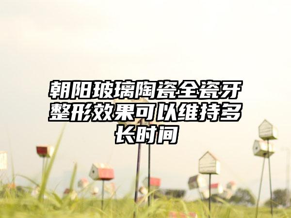 朝阳玻璃陶瓷全瓷牙整形效果可以维持多长时间