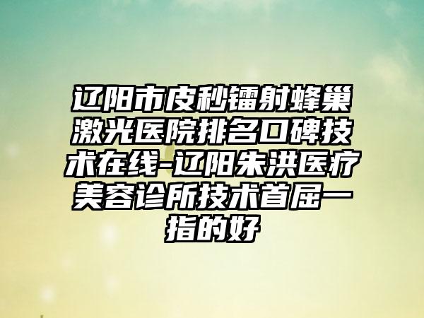 辽阳市皮秒镭射蜂巢激光医院排名口碑技术在线-辽阳朱洪医疗美容诊所技术首屈一指的好