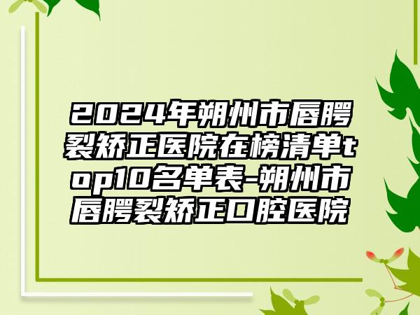 2024年朔州市唇腭裂矫正医院在榜清单top10名单表-朔州市唇腭裂矫正口腔医院