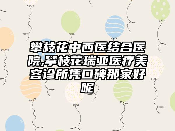 攀枝花中西医结合医院,攀枝花瑞亚医疗美容诊所凭口碑那家好呢