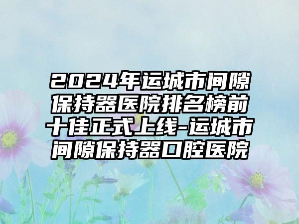 2024年运城市间隙保持器医院排名榜前十佳正式上线-运城市间隙保持器口腔医院