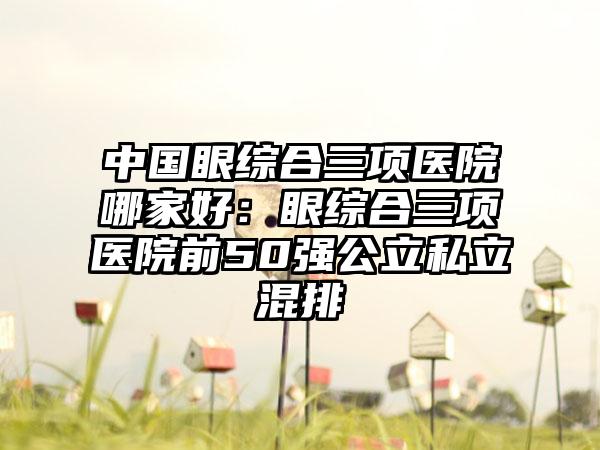 中国眼综合三项医院哪家好：眼综合三项医院前50强公立私立混排