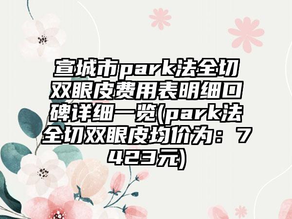 宣城市park法全切双眼皮费用表明细口碑详细一览(park法全切双眼皮均价为：7423元)