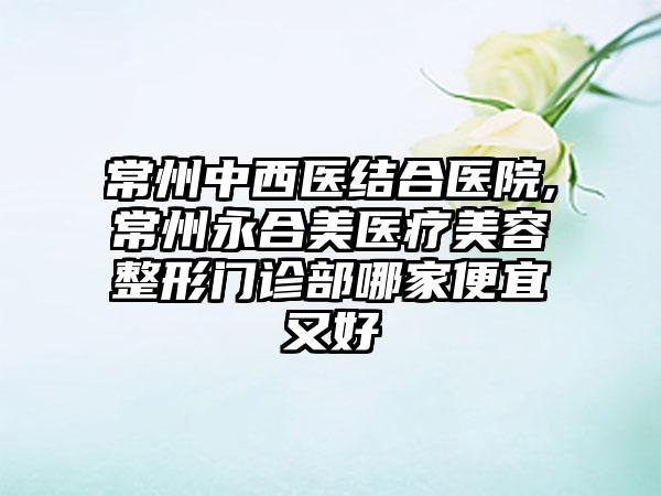 常州中西医结合医院,常州永合美医疗美容整形门诊部哪家便宜又好