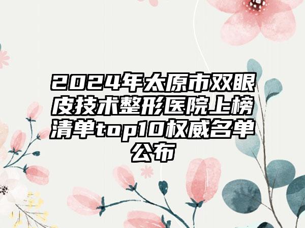 2024年太原市双眼皮技术整形医院上榜清单top10权威名单公布