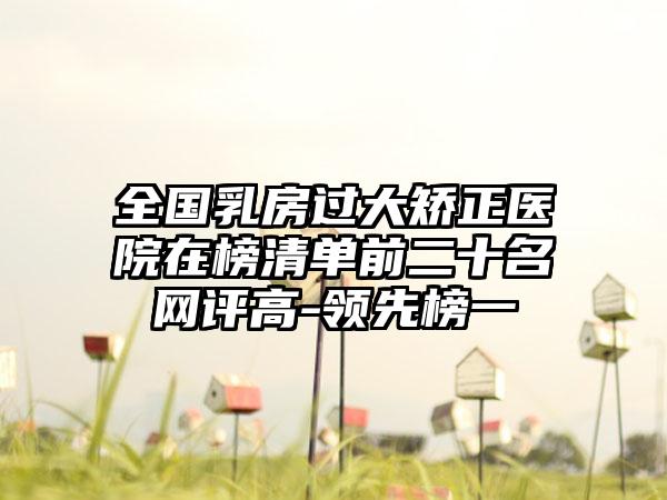 全国乳房过大矫正医院在榜清单前二十名网评高-领先榜一