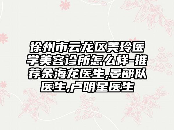 徐州市云龙区美玲医学美容诊所怎么样-推荐余海龙医生,晏部队医生,卢明星医生