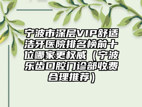 宁波市深层VIP舒适洁牙医院排名榜前十位哪家更权威（宁波乐齿口腔门诊部收费合理推荐）