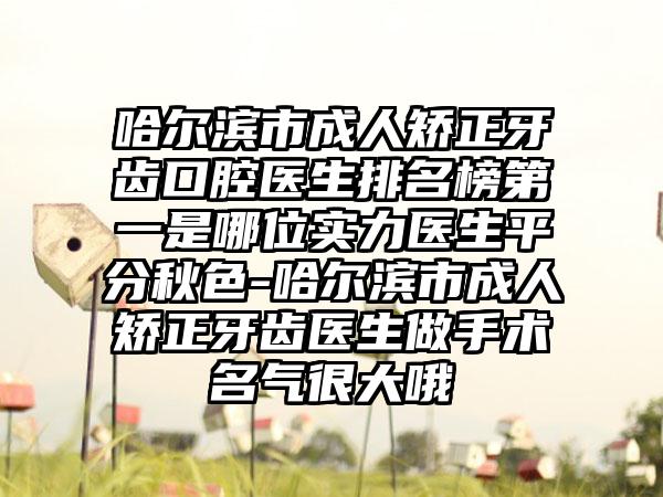 哈尔滨市成人矫正牙齿口腔医生排名榜第一是哪位实力医生平分秋色-哈尔滨市成人矫正牙齿医生做手术名气很大哦