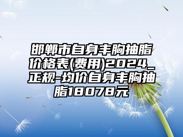 邯郸市自身丰胸抽脂价格表(费用)2024_正规-均价自身丰胸抽脂18078元