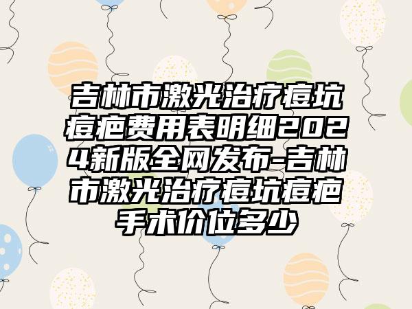 吉林市激光治疗痘坑痘疤费用表明细2024新版全网发布-吉林市激光治疗痘坑痘疤手术价位多少