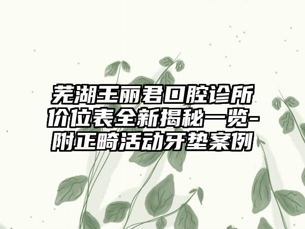 芜湖王丽君口腔诊所价位表全新揭秘一览-附正畸活动牙垫案例