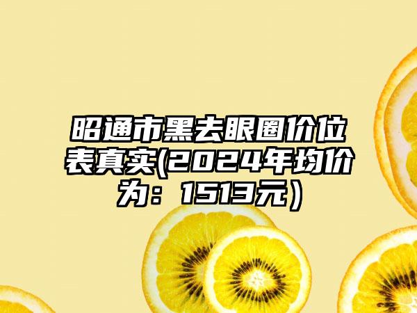 昭通市黑去眼圈价位表真实(2024年均价为：1513元）