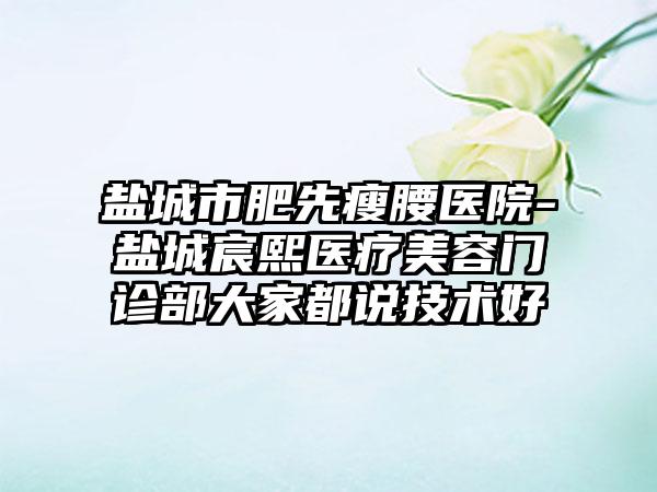 盐城市肥先瘦腰医院-盐城宸熙医疗美容门诊部大家都说技术好