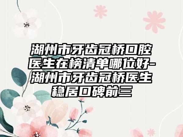 湖州市牙齿冠桥口腔医生在榜清单哪位好-湖州市牙齿冠桥医生稳居口碑前三