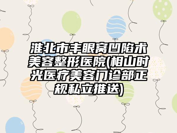 淮北市丰眼窝凹陷术美容整形医院(相山时光医疗美容门诊部正规私立推送)