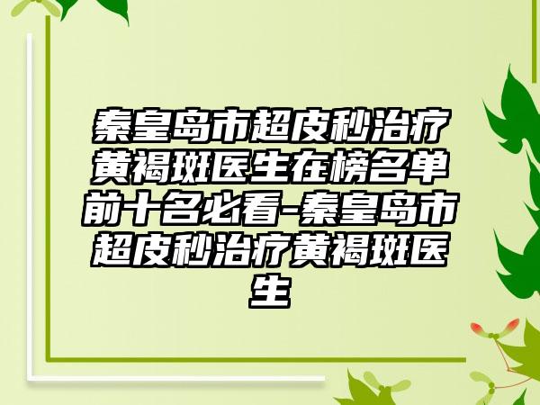 秦皇岛市超皮秒治疗黄褐斑医生在榜名单前十名必看-秦皇岛市超皮秒治疗黄褐斑医生