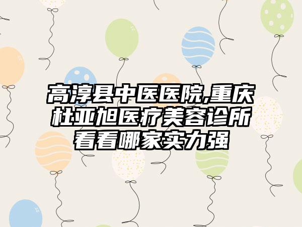 高淳县中医医院,重庆杜亚旭医疗美容诊所看看哪家实力强