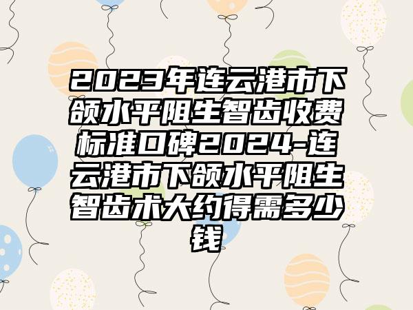 2023年连云港市下颌水平阻生智齿收费标准口碑2024-连云港市下颌水平阻生智齿术大约得需多少钱