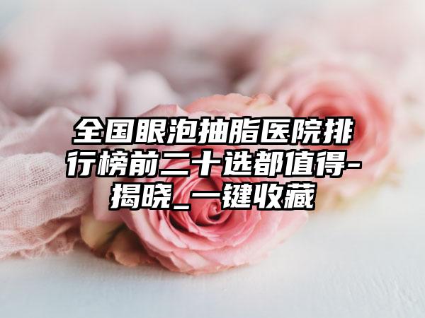 全国眼泡抽脂医院排行榜前二十选都值得-揭晓_一键收藏