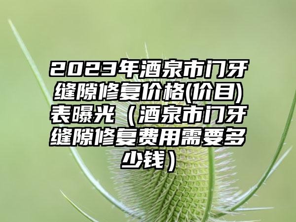 2023年酒泉市门牙缝隙修复价格(价目)表曝光（酒泉市门牙缝隙修复费用需要多少钱）