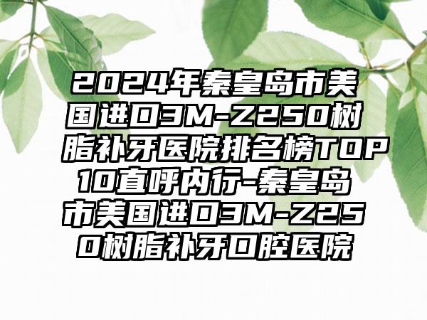 2024年秦皇岛市美国进口3M-Z250树脂补牙医院排名榜TOP10直呼内行-秦皇岛市美国进口3M-Z250树脂补牙口腔医院