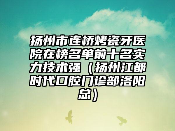 扬州市连桥烤瓷牙医院在榜名单前十名实力技术强（扬州江都时代口腔门诊部洛阳总）