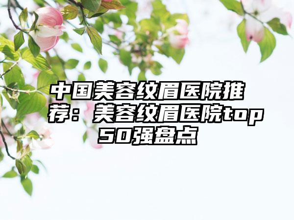 中国美容纹眉医院推荐：美容纹眉医院top50强盘点