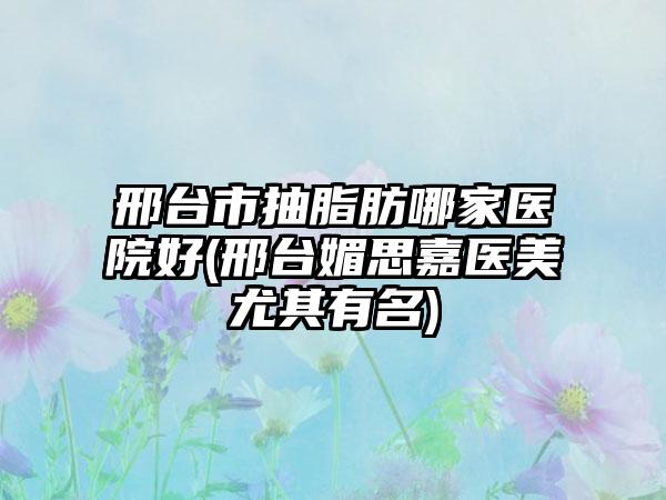 邢台市抽脂肪哪家医院好(邢台媚思嘉医美尤其有名)