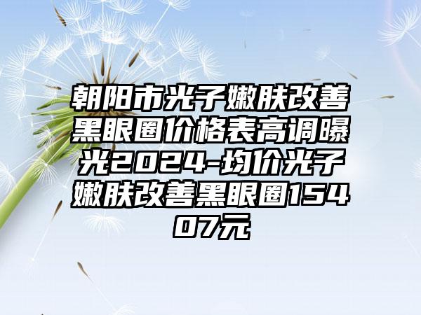 朝阳市光子嫩肤改善黑眼圈价格表高调曝光2024-均价光子嫩肤改善黑眼圈15407元