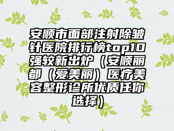 安顺市面部注射除皱针医院排行榜top10强较新出炉（安顺丽都（爱美丽）医疗美容整形诊所优质任你选择）