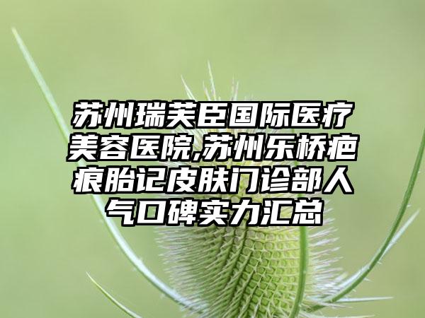 苏州瑞芙臣国际医疗美容医院,苏州乐桥疤痕胎记皮肤门诊部人气口碑实力汇总