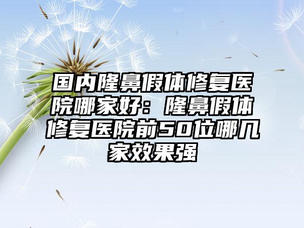 国内隆鼻假体修复医院哪家好：隆鼻假体修复医院前50位哪几家效果强