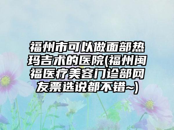 福州市可以做面部热玛吉术的医院(福州闽福医疗美容门诊部网友票选说都不错~)