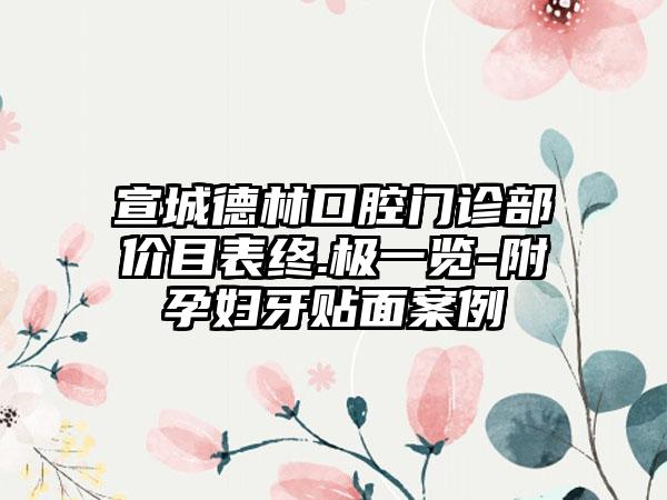 宣城德林口腔门诊部价目表终.极一览-附孕妇牙贴面案例