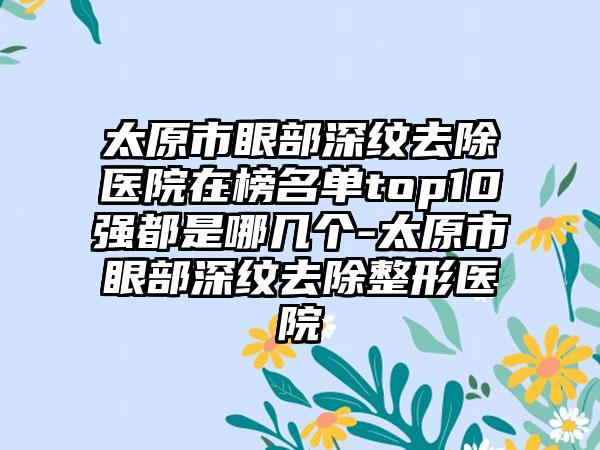 太原市眼部深纹去除医院在榜名单top10强都是哪几个-太原市眼部深纹去除整形医院