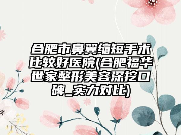 合肥市鼻翼缩短手术比较好医院(合肥福华世家整形美容深挖口碑_实力对比)