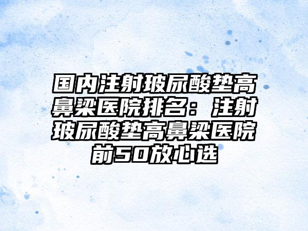 国内注射玻尿酸垫高鼻梁医院排名：注射玻尿酸垫高鼻梁医院前50放心选