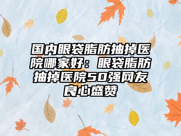 国内眼袋脂肪抽掉医院哪家好：眼袋脂肪抽掉医院50强网友良心盛赞