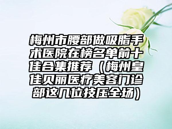 梅州市腰部做吸脂手术医院在榜名单前十佳合集推荐（梅州皇佳贝丽医疗美容门诊部这几位技压全场）