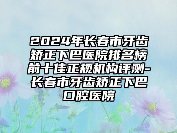 2024年长春市牙齿矫正下巴医院排名榜前十佳正规机构评测-长春市牙齿矫正下巴口腔医院