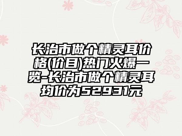 长治市做个精灵耳价格(价目)热门火爆一览-长治市做个精灵耳均价为52931元