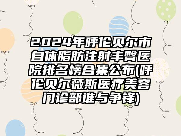 2024年呼伦贝尔市自体脂肪注射丰臀医院排名榜合集公布(呼伦贝尔薇斯医疗美容门诊部谁与争锋)