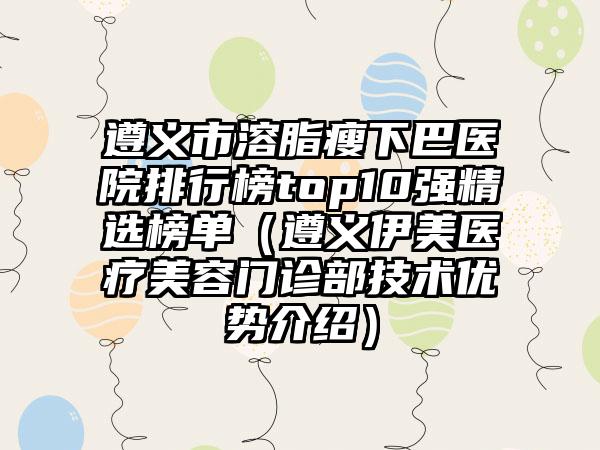 遵义市溶脂瘦下巴医院排行榜top10强精选榜单（遵义伊美医疗美容门诊部技术优势介绍）