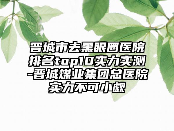 晋城市去黑眼圈医院排名top10实力实测-晋城煤业集团总医院实力不可小觑