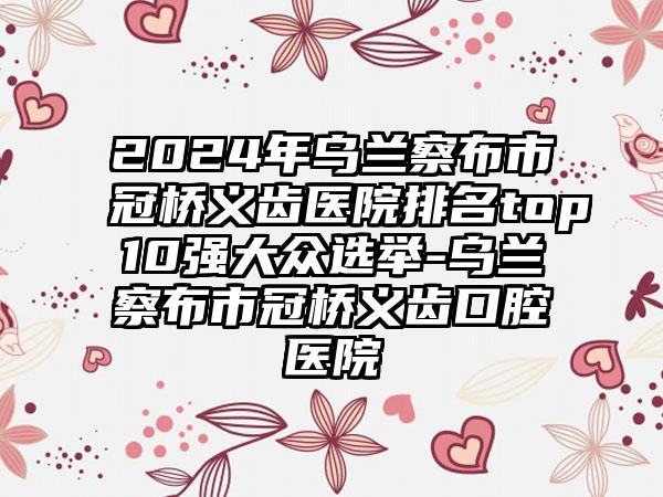 2024年乌兰察布市冠桥义齿医院排名top10强大众选举-乌兰察布市冠桥义齿口腔医院