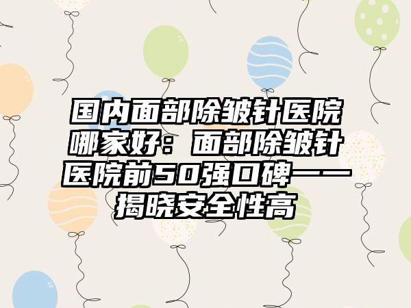 国内面部除皱针医院哪家好：面部除皱针医院前50强口碑一一揭晓安全性高