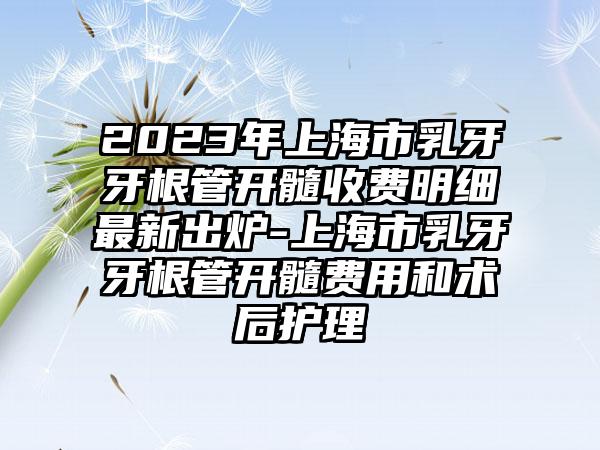 2023年上海市乳牙牙根管开髓收费明细最新出炉-上海市乳牙牙根管开髓费用和术后护理